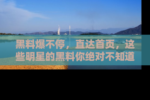 黑料爆不停，直达首页，这些明星的黑料你绝对不知道！