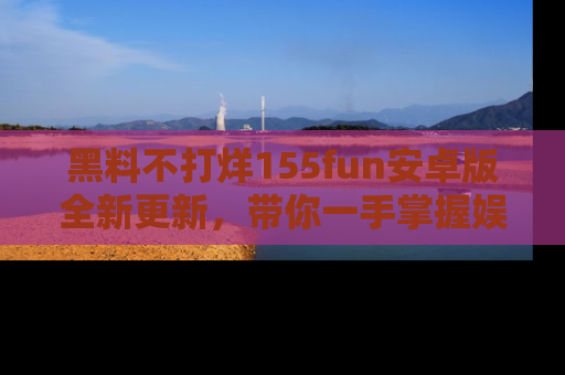 黑料不打烊155fun安卓版全新更新，带你一手掌握娱乐圈的秘密与八卦！