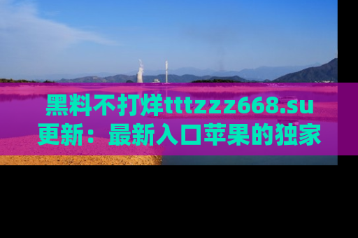 黑料不打烊tttzzz668.su更新：最新入口苹果的独家黑料，你不能错过的真相！