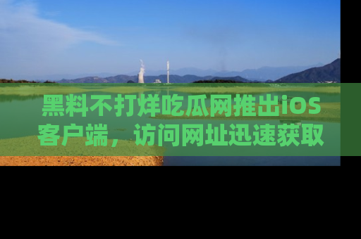 黑料不打烊吃瓜网推出iOS客户端，访问网址迅速获取独家八卦！