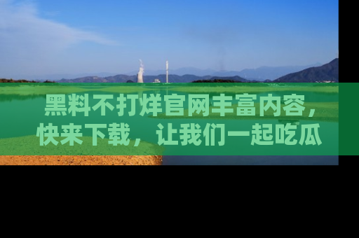 黑料不打烊官网丰富内容，快来下载，让我们一起吃瓜吧！