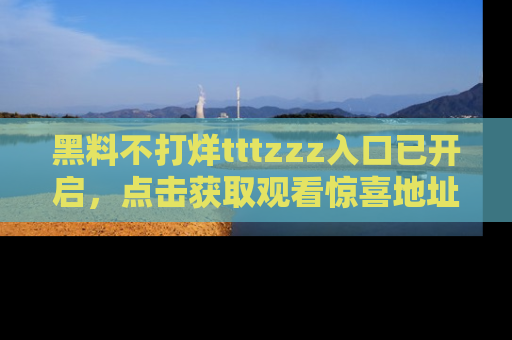 黑料不打烊tttzzz入口已开启，点击获取观看惊喜地址！
