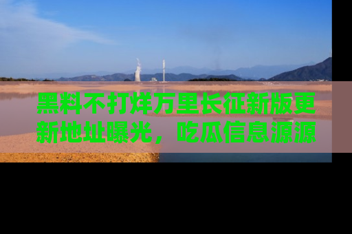 黑料不打烊万里长征新版更新地址曝光，吃瓜信息源源不断