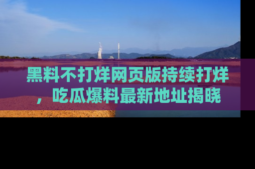 黑料不打烊网页版持续打烊，吃瓜爆料最新地址揭晓