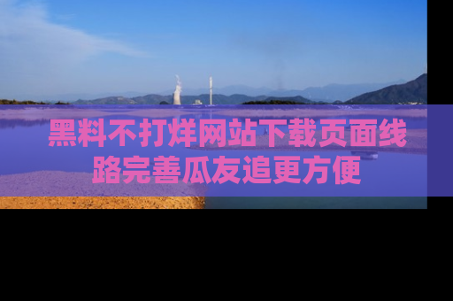 黑料不打烊网站下载页面线路完善瓜友追更方便