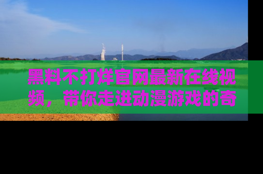 黑料不打烊官网最新在线视频，带你走进动漫游戏的奇幻与现实交汇处