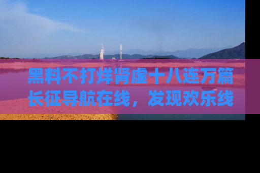 黑料不打烊肾虚十八连万篇长征导航在线，发现欢乐线路的最佳app推荐！