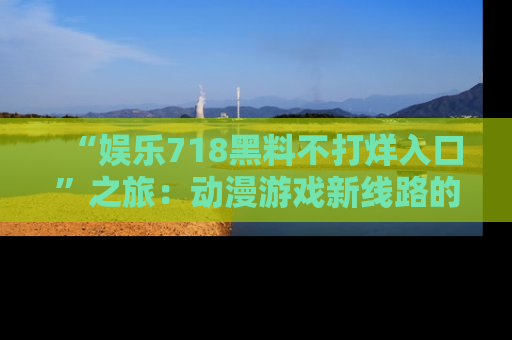 “娱乐718黑料不打烊入口”之旅:动漫游戏新线路的耀眼内幕曝光!