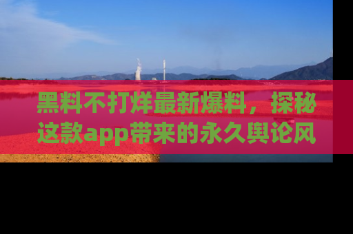 黑料不打烊最新爆料，探秘这款app带来的永久舆论风暴