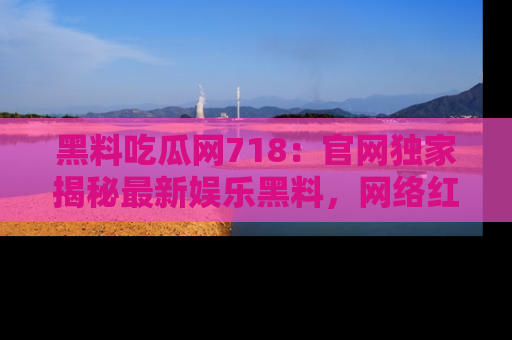 黑料吃瓜网718：官网独家揭秘最新娱乐黑料，网络红人齐聚一堂！