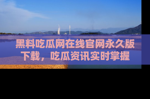 黑料吃瓜网在线官网永久版下载，吃瓜资讯实时掌握