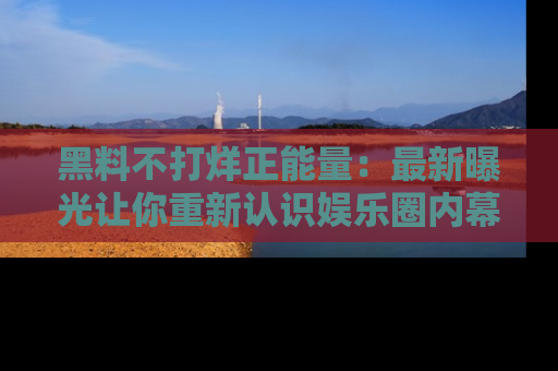 黑料不打烊正能量：最新曝光让你重新认识娱乐圈内幕！