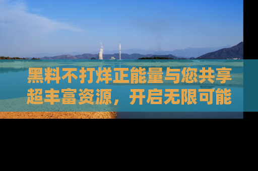 黑料不打烊正能量与您共享超丰富资源，开启无限可能的新视界！