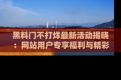 黑料门不打烊最新活动揭晓：网站用户专享福利与精彩内容抢先看
