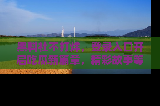 黑料社不打烊，登录入口开启吃瓜新篇章，精彩故事等你来发现！