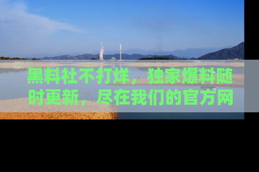 黑料社不打烊，独家爆料随时更新，尽在我们的官方网站网址！