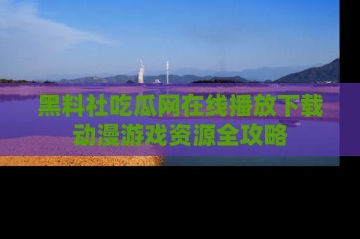 黑料社吃瓜网在线播放下载动漫游戏资源全攻略