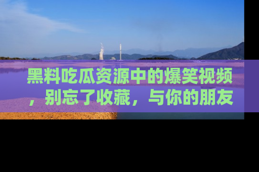 黑料吃瓜资源中的爆笑视频，别忘了收藏，与你的朋友一起分享乐趣！