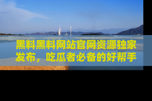 黑料黑料网站官网资源独家发布，吃瓜者必备的好帮手