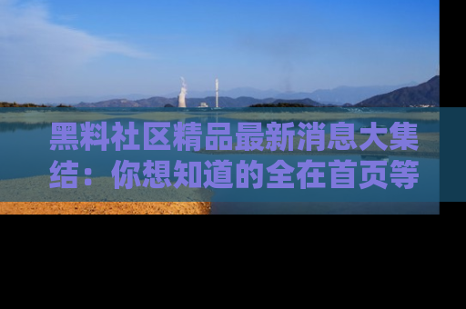 黑料社区精品最新消息大集结：你想知道的全在首页等你探索！