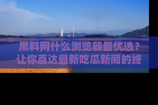 黑料网什么浏览器最优选？让你直达最新吃瓜新闻的终极指南！