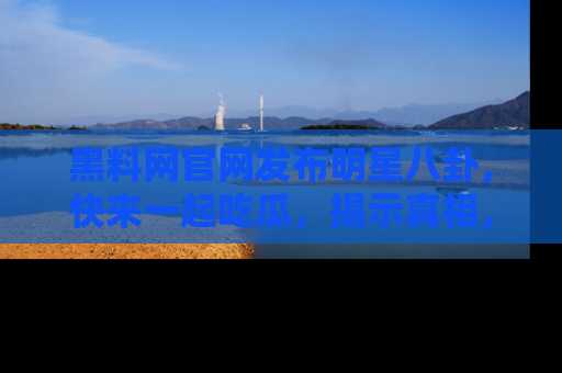 黑料网官网发布明星八卦，快来一起吃瓜，揭示真相，乐趣无穷！
