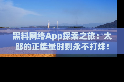 黑料网络App探索之旅：太郎的正能量时刻永不打烊！