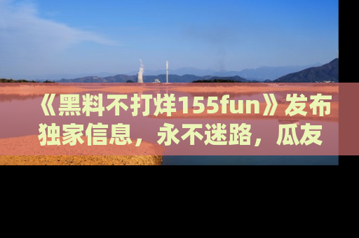 《黑料不打烊155fun》发布独家信息,永不迷路,瓜友们的最佳选择!