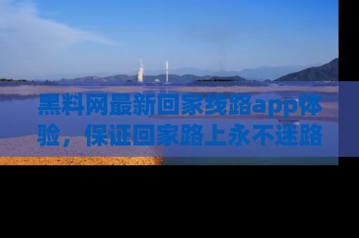 黑料网最新回家线路app体验，保证回家路上永不迷路顺畅