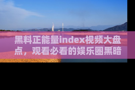 黑料正能量index视频大盘点，观看必看的娱乐圈黑暗与光明！