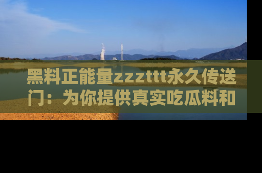 黑料正能量zzzttt永久传送门：为你提供真实吃瓜料和积极向上的能量