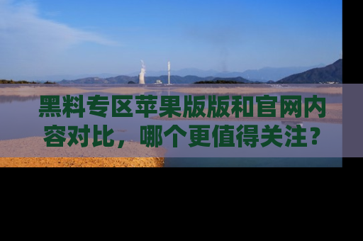 黑料专区苹果版版和官网内容对比，哪个更值得关注？