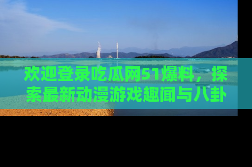 欢迎登录吃瓜网51爆料，探索最新动漫游戏趣闻与八卦！