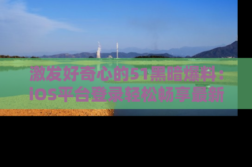 激发好奇心的51黑暗爆料：iOS平台登录轻松畅享最新八卦，刷新你的宠儿清单！