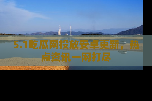 5.1吃瓜网投放安卓更新,热点资讯一网打尽