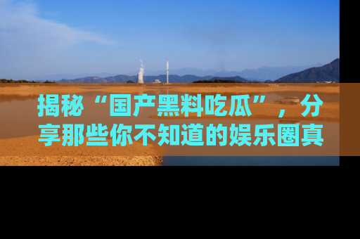 揭秘“国产黑料吃瓜”，分享那些你不知道的娱乐圈真实内幕！
