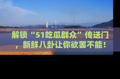 解锁“51吃瓜群众”传送门，新鲜八卦让你欲罢不能！
