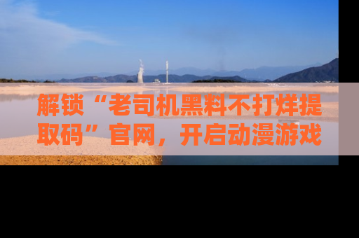 解锁“老司机黑料不打烊提取码”官网，开启动漫游戏的新次元之旅！