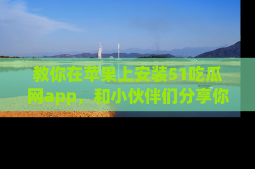 教你在苹果上安装51吃瓜网app，和小伙伴们分享你的吃瓜时刻！