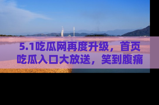 5.1吃瓜网再度升级,首页吃瓜入口大放送,笑到腹痛的秘密等你来!