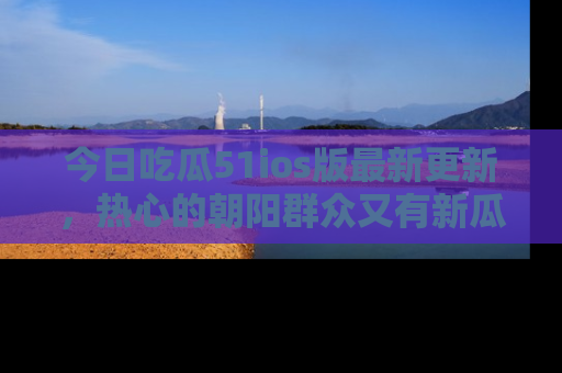 今日吃瓜51ios版最新更新，热心的朝阳群众又有新瓜要分享啦！