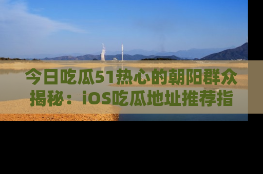 今日吃瓜51热心的朝阳群众揭秘：iOS吃瓜地址推荐指南！