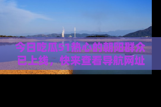 今日吃瓜51热心的朝阳群众已上线，快来查看导航网址，获取最新吃瓜资讯！