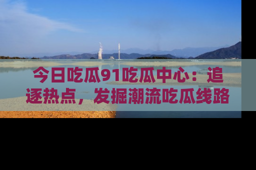 今日吃瓜91吃瓜中心：追逐热点，发掘潮流吃瓜线路！