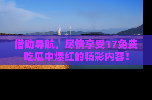 借助导航，尽情享受17免费吃瓜中爆红的精彩内容！