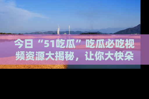 今日“51吃瓜”吃瓜必吃视频资源大揭秘，让你大快朵颐不停口！