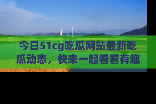 今日51cg吃瓜网站最新吃瓜动态，快来一起看看有趣的事情！