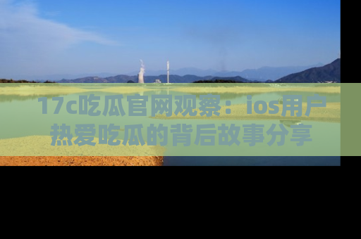 17c吃瓜官网观察:ios用户热爱吃瓜的背后故事分享
