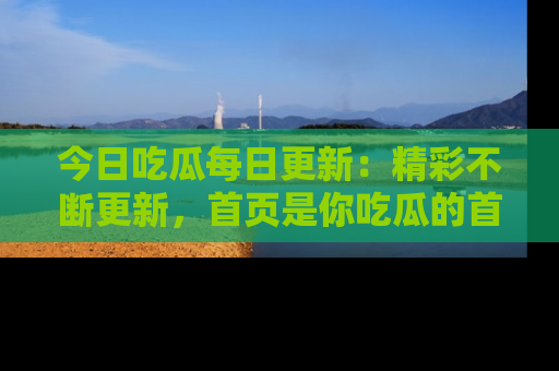 今日吃瓜每日更新：精彩不断更新，首页是你吃瓜的首选！