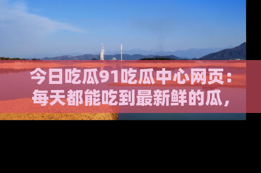 今日吃瓜91吃瓜中心网页：每天都能吃到最新鲜的瓜，八卦互动精彩无限！